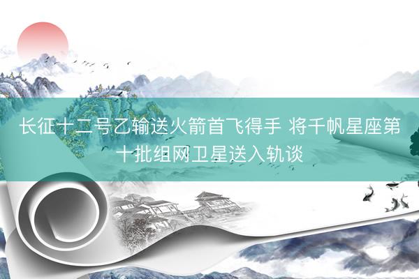 长征十二号乙输送火箭首飞得手 将千帆星座第十批组网卫星送入轨谈