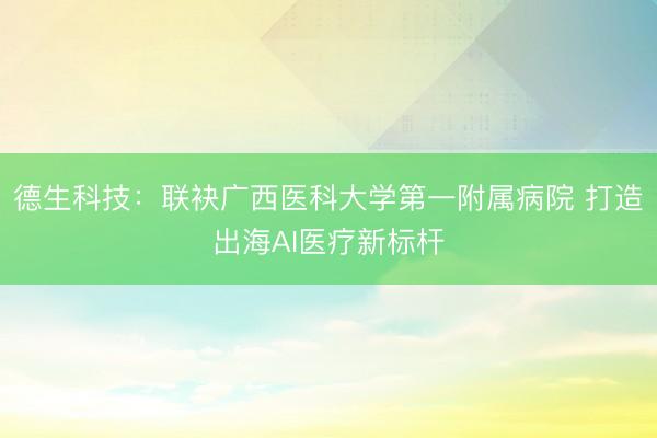 德生科技：联袂广西医科大学第一附属病院 打造出海AI医疗新标杆