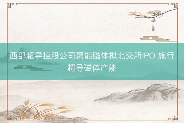 西部超导控股公司聚能磁体拟北交所IPO 施行超导磁体产能