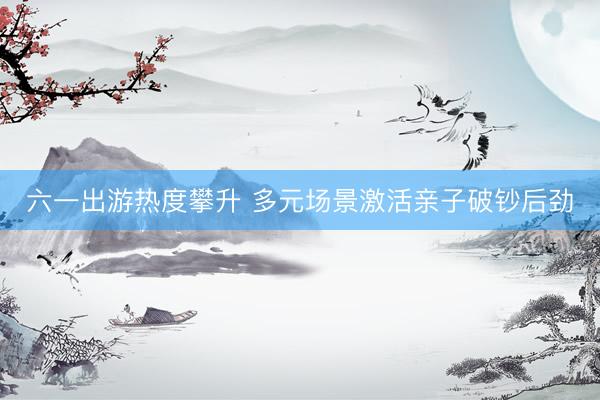 六一出游热度攀升 多元场景激活亲子破钞后劲