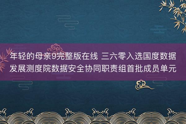 年轻的母亲9完整版在线 三六零入选国度数据发展测度院数据安全协同职责组首批成员单元