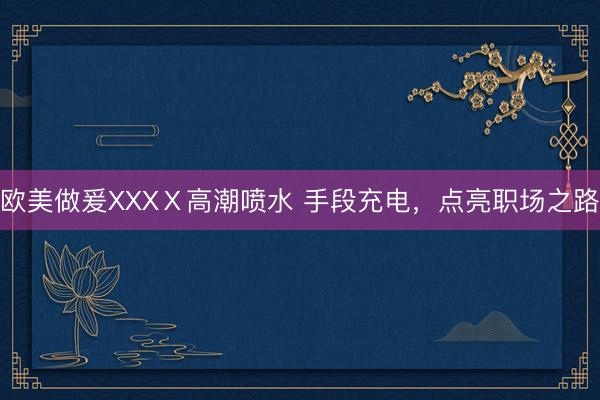 欧美做爰XXXⅩ高潮喷水 手段充电，点亮职场之路