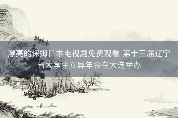 漂亮的保姆日本电视剧免费观看 第十三届辽宁省大学生立异年会在大连举办