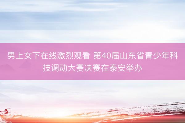 男上女下在线激烈观看 第40届山东省青少年科技调动大赛决赛在泰安举办