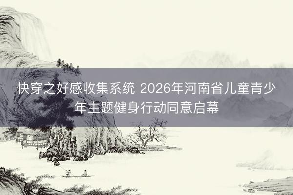 快穿之好感收集系统 2026年河南省儿童青少年主题健身行动同意启幕