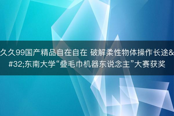 久久99国产精品自在自在 破解柔性物体操作长途 东南大学“叠毛巾机器东说念主”大赛获奖