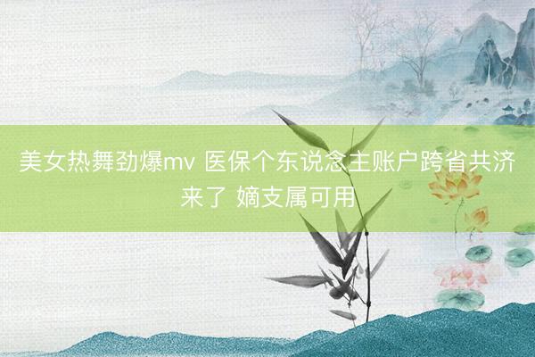 美女热舞劲爆mv 医保个东说念主账户跨省共济来了 嫡支属可用