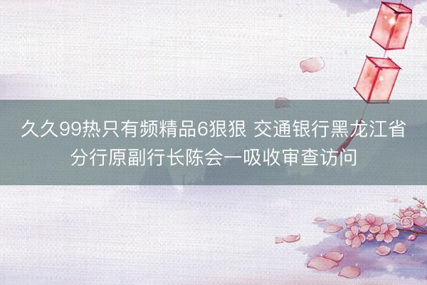久久99热只有频精品6狠狠 交通银行黑龙江省分行原副行长陈会一吸收审查访问