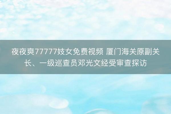 夜夜爽77777妓女免费视频 厦门海关原副关长、一级巡查员邓光文经受审查探访