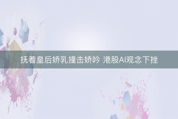 抚着皇后娇乳撞击娇吟 港股AI观念下挫