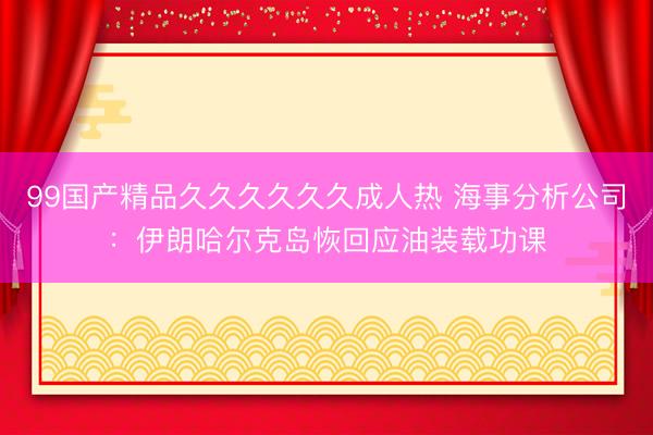 99国产精品久久久久久久成人热 海事分析公司：伊朗哈尔克岛恢回应油装载功课
