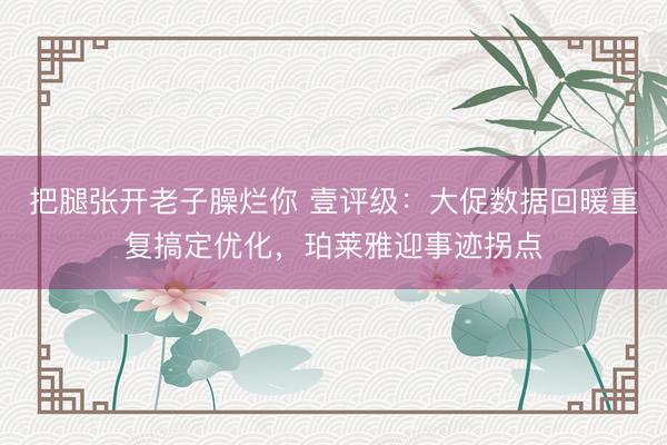 把腿张开老子臊烂你 壹评级：大促数据回暖重复搞定优化，珀莱雅迎事迹拐点