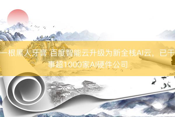 一根黑人牙膏 百度智能云升级为新全栈AI云，已干事超1000家AI硬件公司