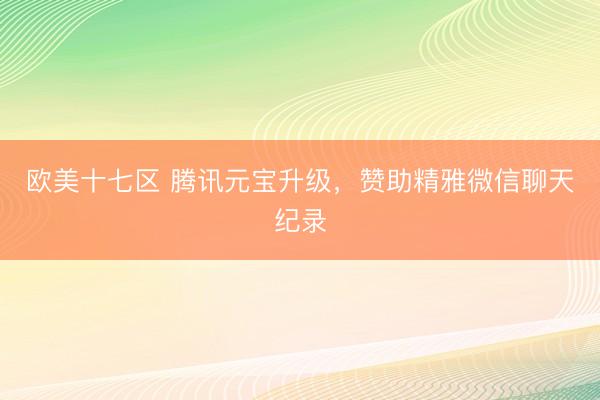 欧美十七区 腾讯元宝升级，赞助精雅微信聊天纪录