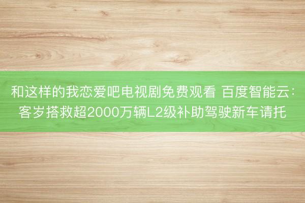 和这样的我恋爱吧电视剧免费观看 百度智能云：客岁搭救超2000万辆L2级补助驾驶新车请托