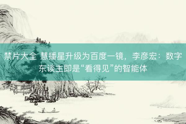 禁片大全 慧播星升级为百度一镜，李彦宏：数字东谈主即是“看得见”的智能体