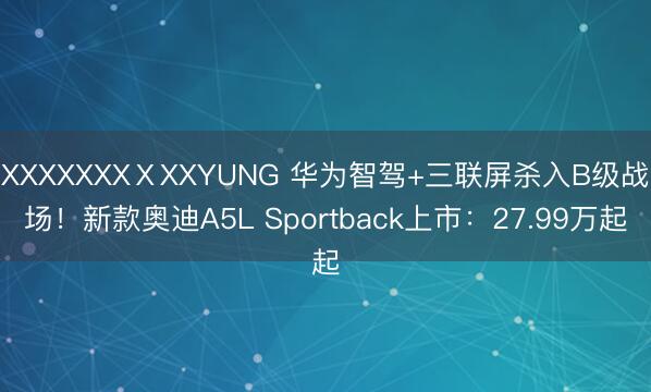 XXXXXXXⅩXXYUNG 华为智驾+三联屏杀入B级战场！新款奥迪A5L Sportback上市：27.99万起