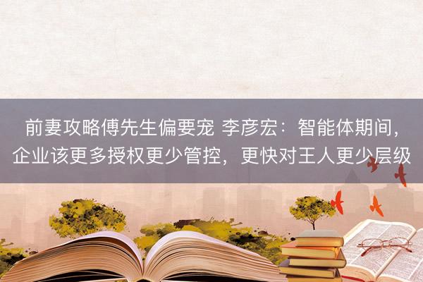 前妻攻略傅先生偏要宠 李彦宏：智能体期间，企业该更多授权更少管控，更快对王人更少层级