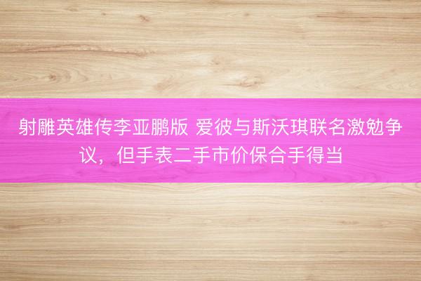 射雕英雄传李亚鹏版 爱彼与斯沃琪联名激勉争议，但手表二手市价保合手得当