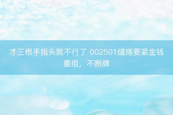 才三根手指头就不行了 002501缱绻要紧金钱重组，不断牌