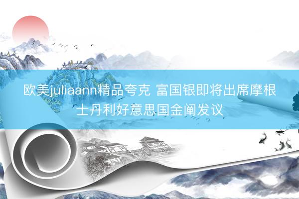欧美juliaann精品夸克 富国银即将出席摩根士丹利好意思国金阐发议