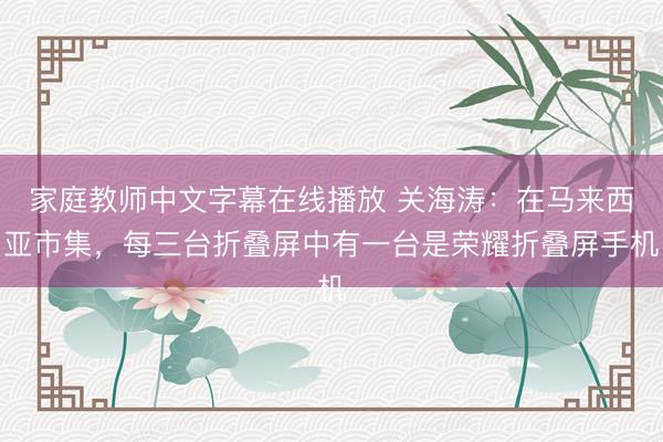 家庭教师中文字幕在线播放 关海涛：在马来西亚市集，每三台折叠屏中有一台是荣耀折叠屏手机