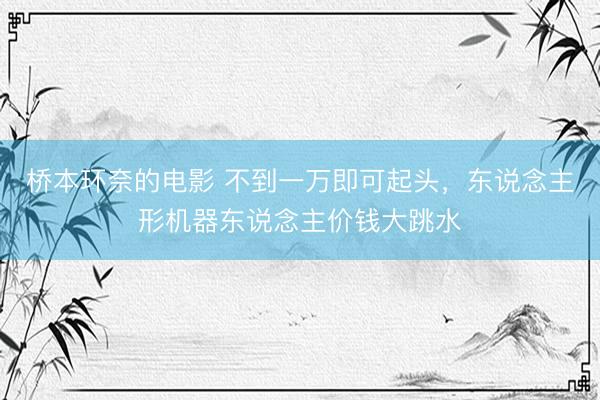 桥本环奈的电影 不到一万即可起头，东说念主形机器东说念主价钱大跳水