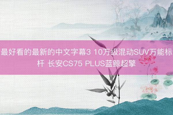 最好看的最新的中文字幕3 10万级混动SUV万能标杆 长安CS75 PLUS蓝鲸超擎