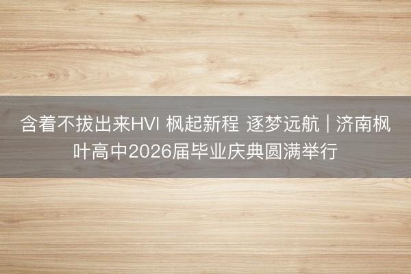含着不拔出来HVI 枫起新程 逐梦远航 | 济南枫叶高中2026届毕业庆典圆满举行