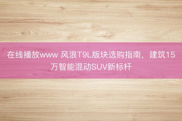 在线播放www 风浪T9L版块选购指南，建筑15万智能混动SUV新标杆
