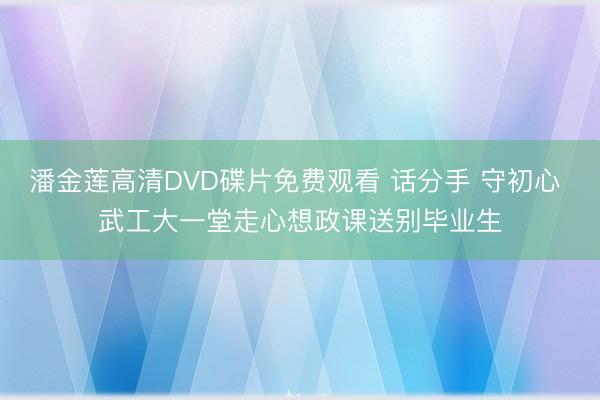 潘金莲高清DVD碟片免费观看 话分手 守初心 武工大一堂走心想政课送别毕业生