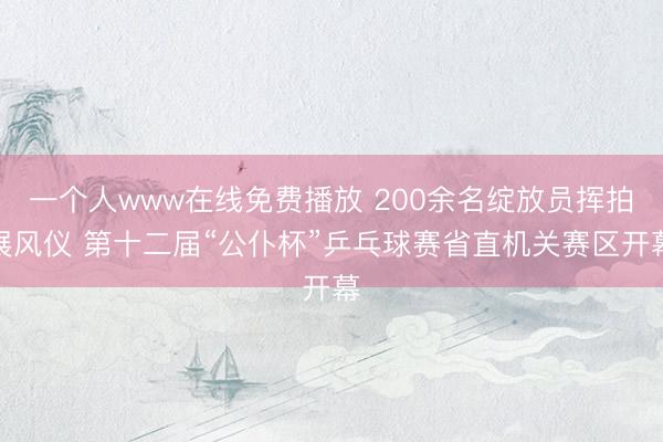 一个人www在线免费播放 200余名绽放员挥拍展风仪 第十二届“公仆杯”乒乓球赛省直机关赛区开幕