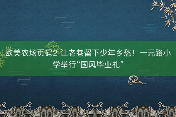 欧美农场页码2 让老巷留下少年乡愁！一元路小学举行“国风毕业礼”