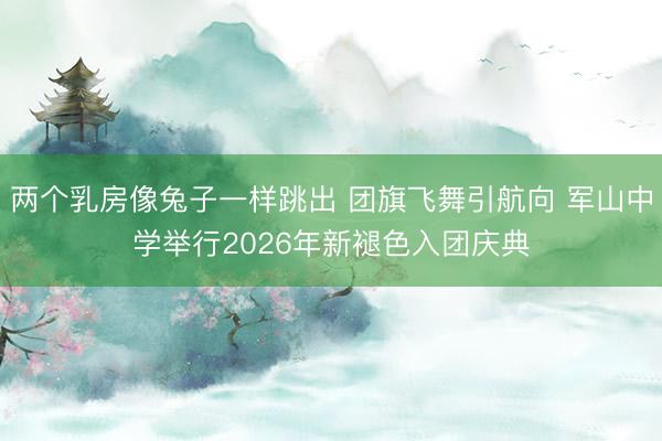 两个乳房像兔子一样跳出 团旗飞舞引航向 军山中学举行2026年新褪色入团庆典