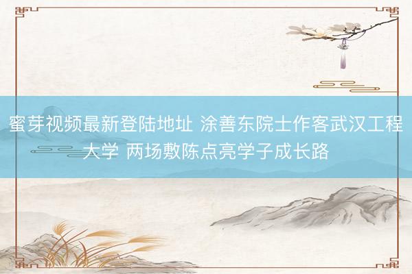 蜜芽视频最新登陆地址 涂善东院士作客武汉工程大学 两场敷陈点亮学子成长路