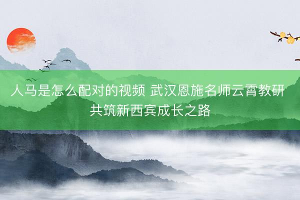 人马是怎么配对的视频 武汉恩施名师云霄教研 共筑新西宾成长之路