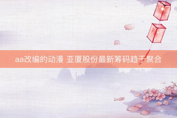 aa改编的动漫 亚厦股份最新筹码趋于聚合