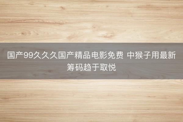 国产99久久久国产精品电影免费 中猴子用最新筹码趋于取悦