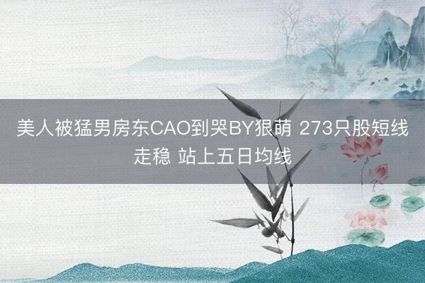 美人被猛男房东CAO到哭BY狠萌 273只股短线走稳 站上五日均线