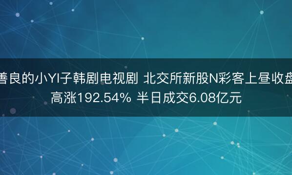 善良的小YI子韩剧电视剧 北交所新股N彩客上昼收盘高涨192.54% 半日成交6.08亿元