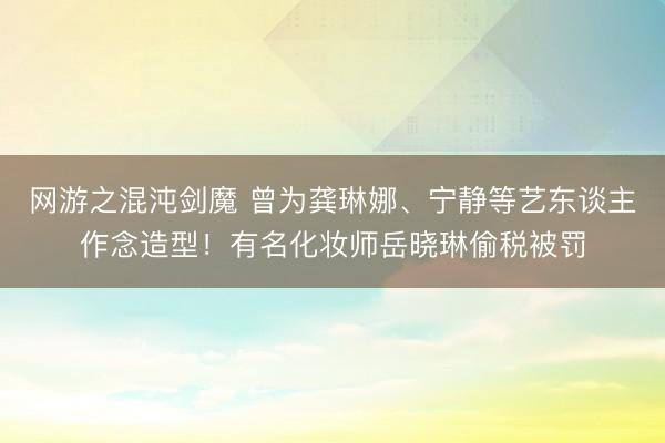 网游之混沌剑魔 曾为龚琳娜、宁静等艺东谈主作念造型！有名化妆师岳晓琳偷税被罚
