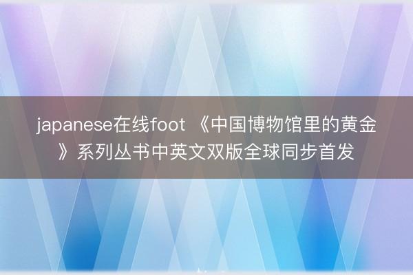 japanese在线foot 《中国博物馆里的黄金》系列丛书中英文双版全球同步首发