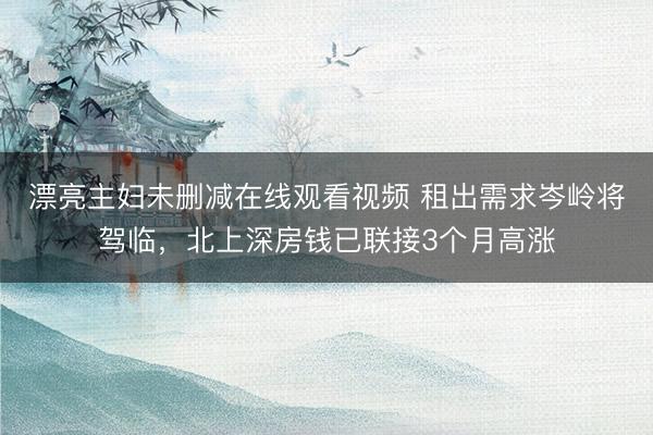漂亮主妇未删减在线观看视频 租出需求岑岭将驾临，北上深房钱已联接3个月高涨
