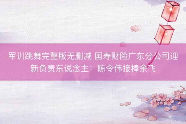 军训跳舞完整版无删减 国寿财险广东分公司迎新负责东说念主：陈令伟接棒余飞