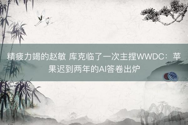 精疲力竭的赵敏 库克临了一次主捏WWDC：苹果迟到两年的AI答卷出炉