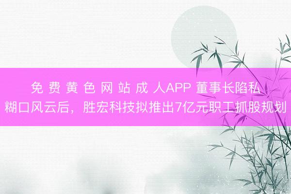 免 费 黄 色 网 站 成 人APP 董事长陷私糊口风云后，胜宏科技拟推出7亿元职工抓股规划