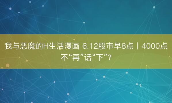 我与恶魔的H生活漫画 6.12股市早8点丨4000点不“再”话“下”？