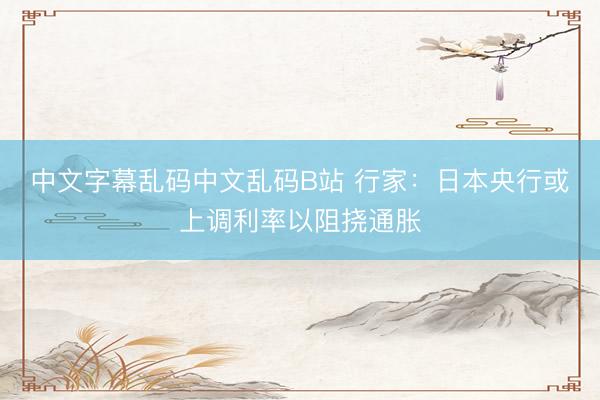 中文字幕乱码中文乱码B站 行家：日本央行或上调利率以阻挠通胀