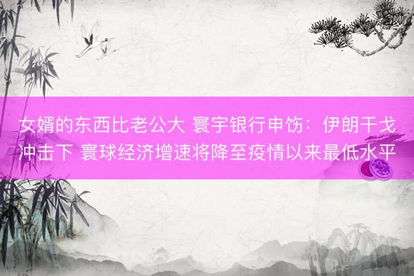 女婿的东西比老公大 寰宇银行申饬：伊朗干戈冲击下 寰球经济增速将降至疫情以来最低水平