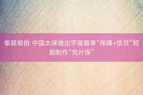 偷窥偷拍 中国太保推出宇宙首单“保障+信贷”短剧制作“完片保”